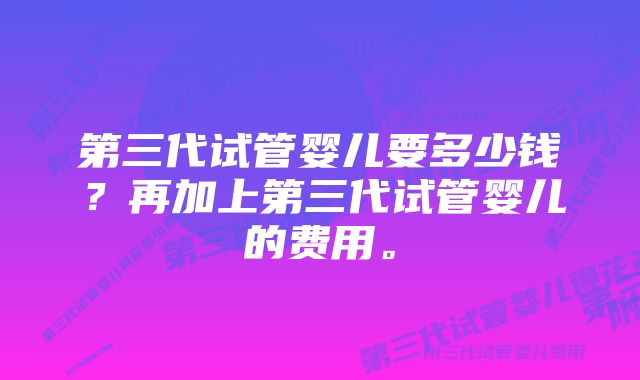 第三代试管婴儿要多少钱？再加上第三代试管婴儿的费用。