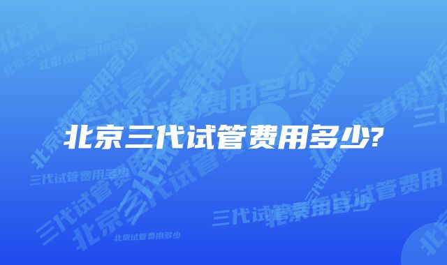 北京三代试管费用多少?