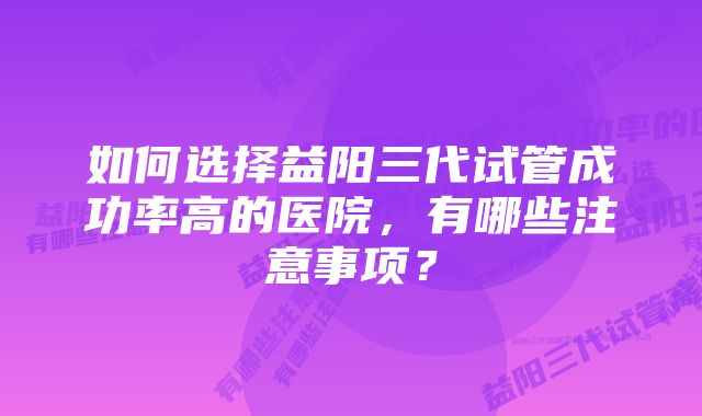 如何选择益阳三代试管成功率高的医院，有哪些注意事项？