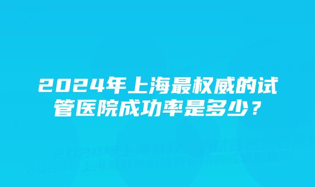 2024年上海最权威的试管医院成功率是多少？