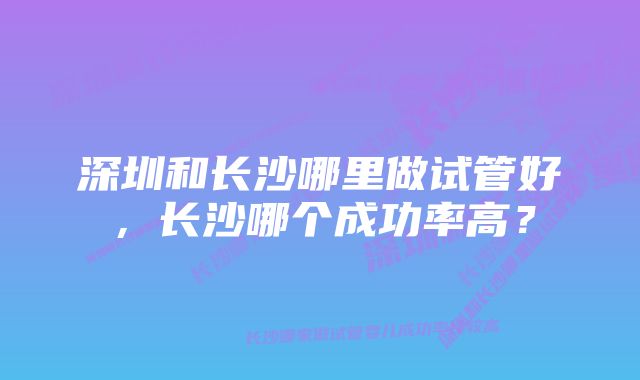 深圳和长沙哪里做试管好，长沙哪个成功率高？