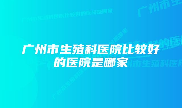 广州市生殖科医院比较好的医院是哪家