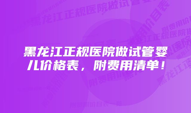 黑龙江正规医院做试管婴儿价格表，附费用清单！