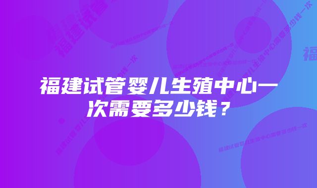 福建试管婴儿生殖中心一次需要多少钱？