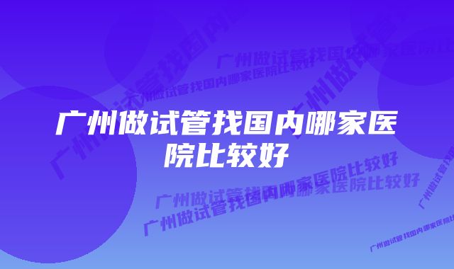 广州做试管找国内哪家医院比较好