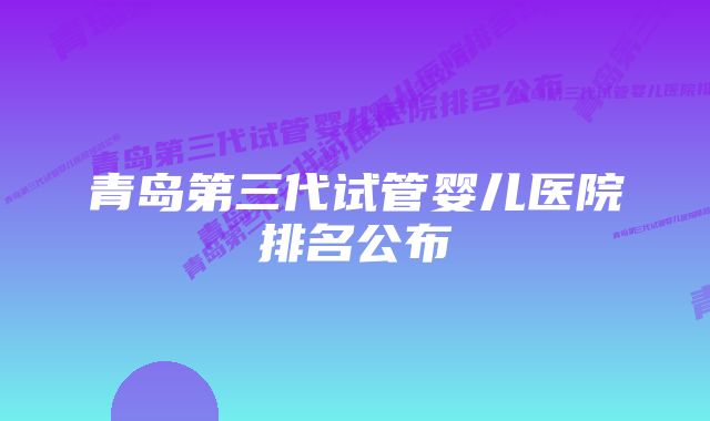 青岛第三代试管婴儿医院排名公布