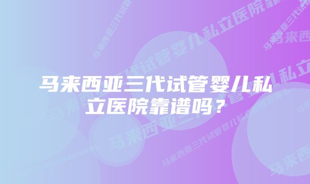 马来西亚三代试管婴儿私立医院靠谱吗？