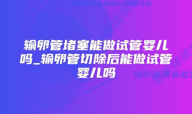 输卵管堵塞能做试管婴儿吗_输卵管切除后能做试管婴儿吗