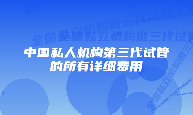 中国私人机构第三代试管的所有详细费用