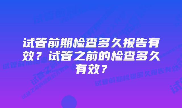 试管前期检查多久报告有效？试管之前的检查多久有效？