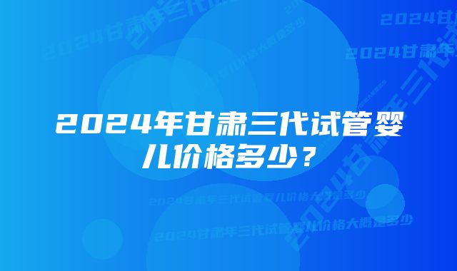 2024年甘肃三代试管婴儿价格多少？