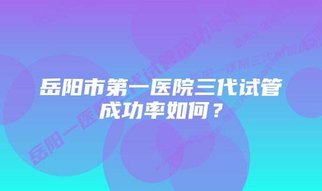 岳阳市第一医院三代试管成功率如何？