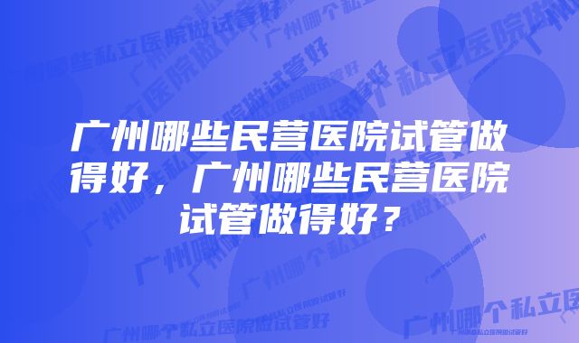 广州哪些民营医院试管做得好，广州哪些民营医院试管做得好？