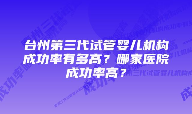 台州第三代试管婴儿机构成功率有多高？哪家医院成功率高？