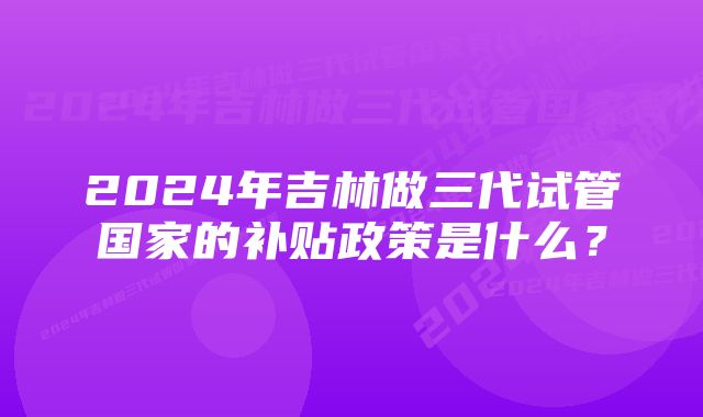 2024年吉林做三代试管国家的补贴政策是什么？