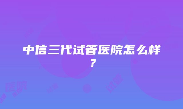 中信三代试管医院怎么样？