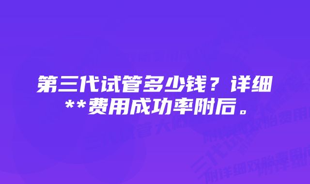 第三代试管多少钱？详细**费用成功率附后。