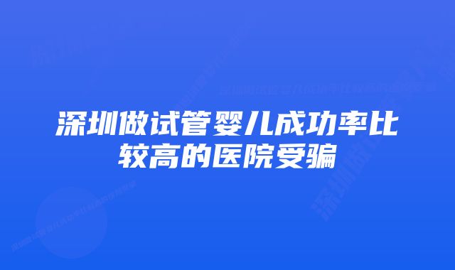 深圳做试管婴儿成功率比较高的医院受骗