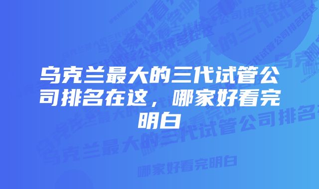 乌克兰最大的三代试管公司排名在这，哪家好看完明白