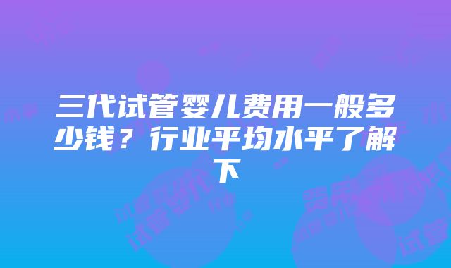 三代试管婴儿费用一般多少钱？行业平均水平了解下