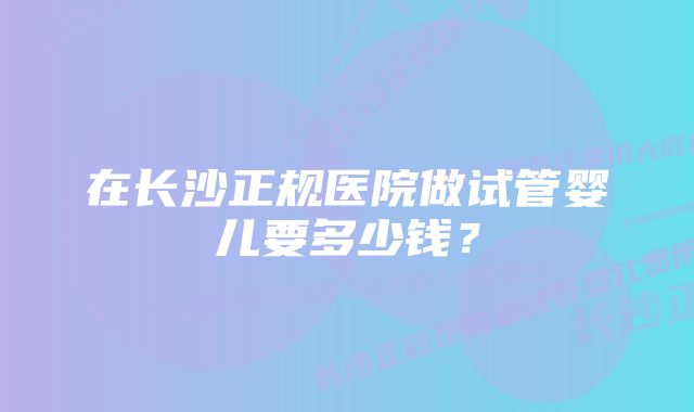 在长沙正规医院做试管婴儿要多少钱？