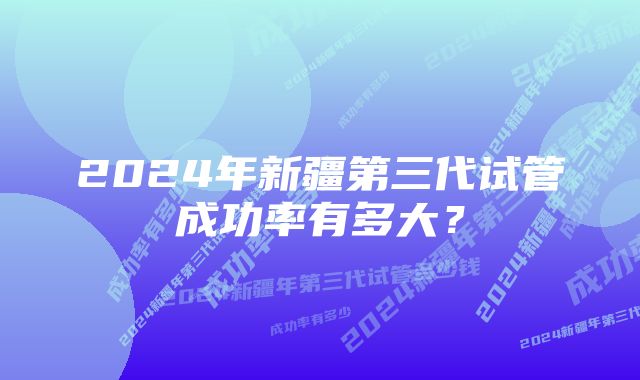 2024年新疆第三代试管成功率有多大？