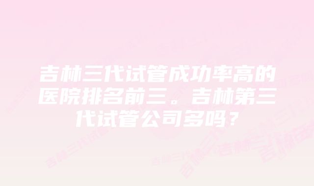 吉林三代试管成功率高的医院排名前三。吉林第三代试管公司多吗？