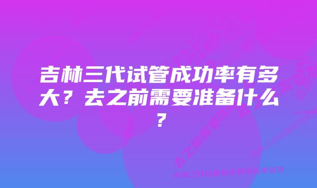 吉林三代试管成功率有多大？去之前需要准备什么？