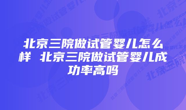 北京三院做试管婴儿怎么样 北京三院做试管婴儿成功率高吗