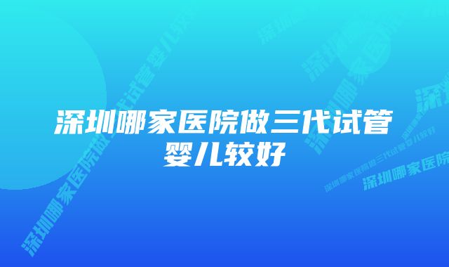 深圳哪家医院做三代试管婴儿较好