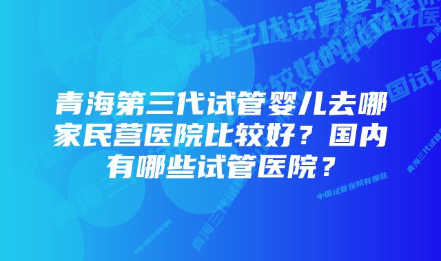 青海第三代试管婴儿去哪家民营医院比较好？国内有哪些试管医院？