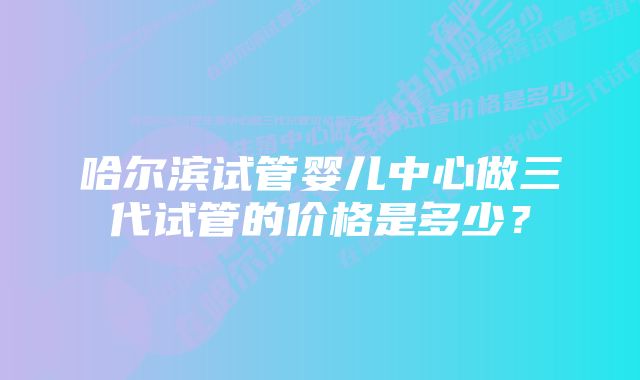 哈尔滨试管婴儿中心做三代试管的价格是多少？