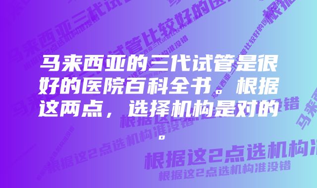 马来西亚的三代试管是很好的医院百科全书。根据这两点，选择机构是对的。