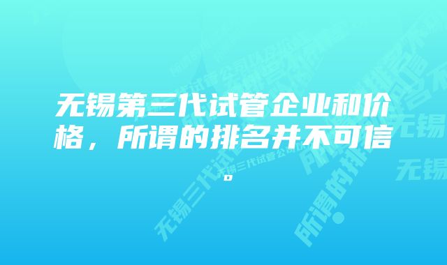 无锡第三代试管企业和价格，所谓的排名并不可信。