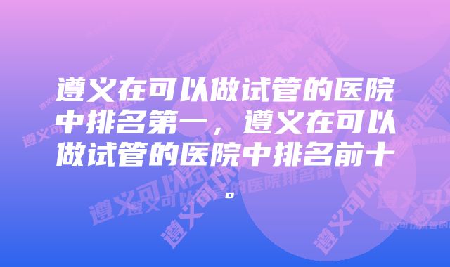 遵义在可以做试管的医院中排名第一，遵义在可以做试管的医院中排名前十。