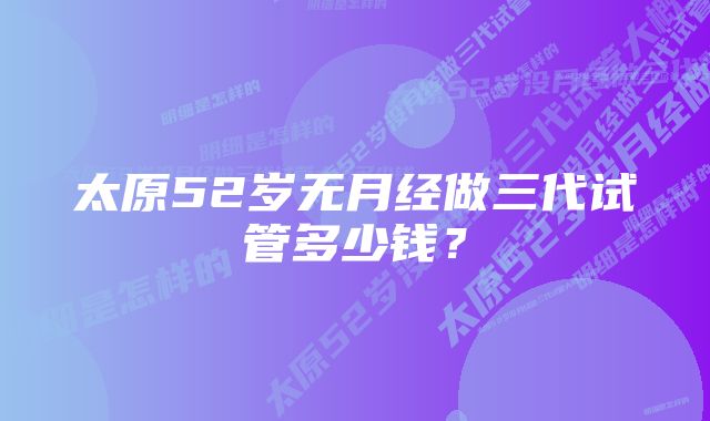 太原52岁无月经做三代试管多少钱？