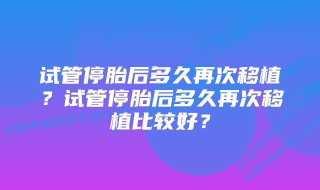 试管停胎后多久再次移植？试管停胎后多久再次移植比较好？