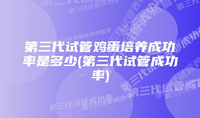 第三代试管鸡蛋培养成功率是多少(第三代试管成功率)