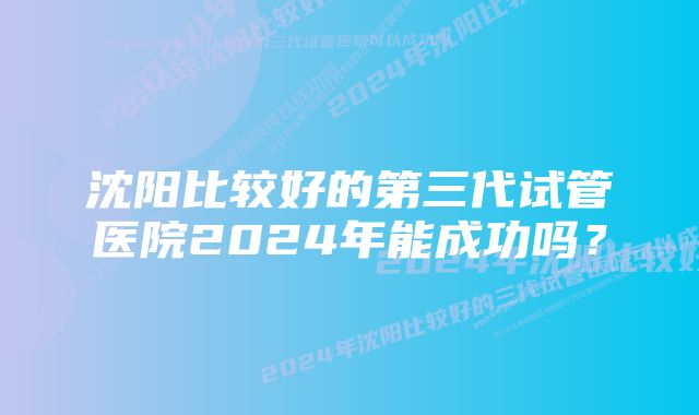 沈阳比较好的第三代试管医院2024年能成功吗？