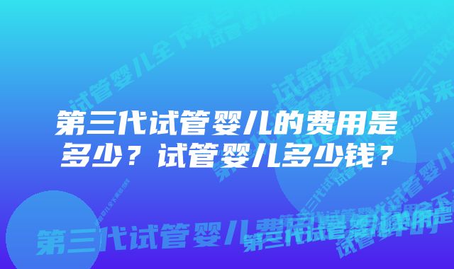 第三代试管婴儿的费用是多少？试管婴儿多少钱？