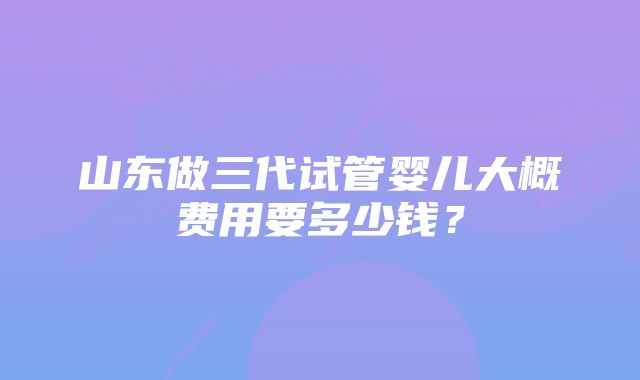 山东做三代试管婴儿大概费用要多少钱？