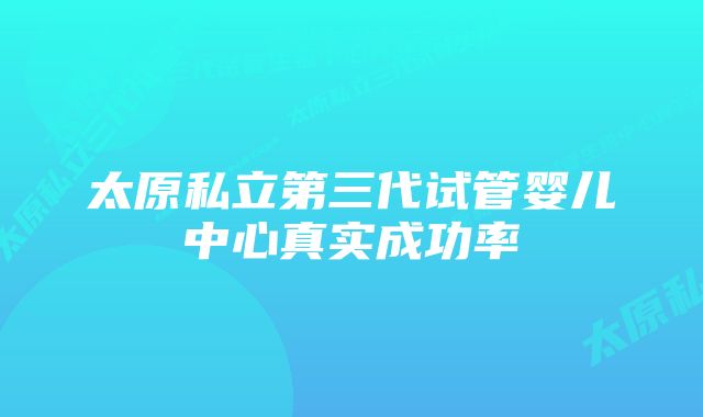 太原私立第三代试管婴儿中心真实成功率