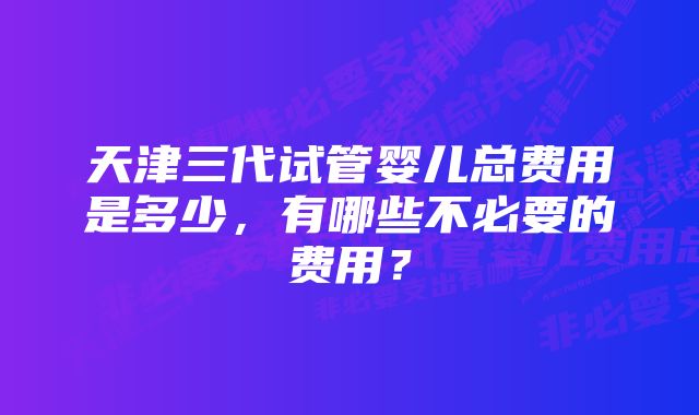 天津三代试管婴儿总费用是多少，有哪些不必要的费用？