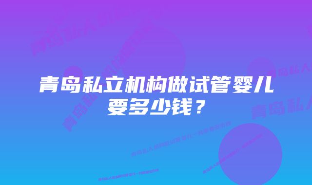 青岛私立机构做试管婴儿要多少钱？