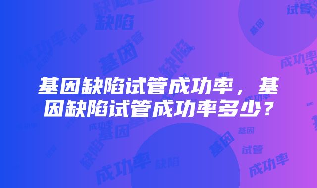 基因缺陷试管成功率，基因缺陷试管成功率多少？