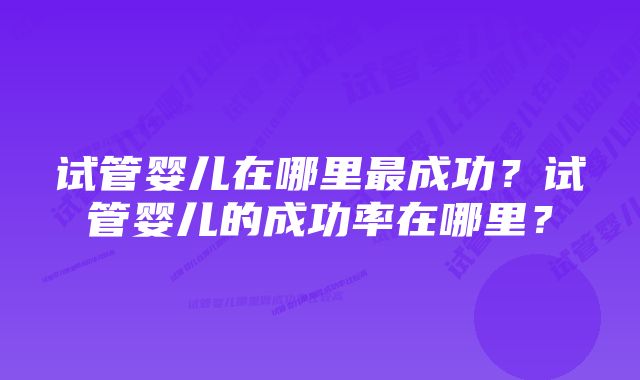 试管婴儿在哪里最成功？试管婴儿的成功率在哪里？