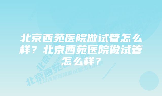 北京西苑医院做试管怎么样？北京西苑医院做试管怎么样？