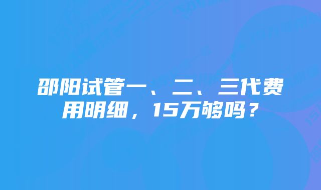 邵阳试管一、二、三代费用明细，15万够吗？