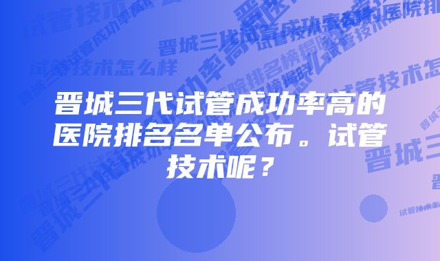 晋城三代试管成功率高的医院排名名单公布。试管技术呢？