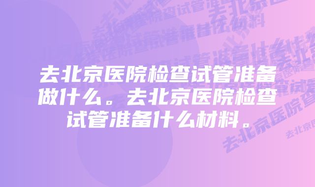 去北京医院检查试管准备做什么。去北京医院检查试管准备什么材料。